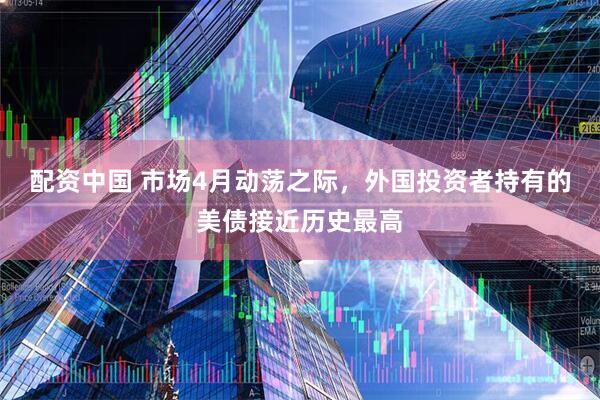 配资中国 市场4月动荡之际，外国投资者持有的美债接近历史最高