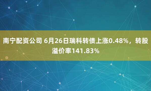 南宁配资公司 6月26日瑞科转债上涨0.48%，转股溢价率141.83%
