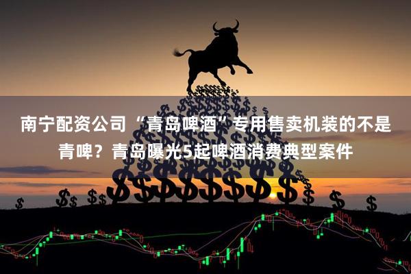 南宁配资公司 “青岛啤酒”专用售卖机装的不是青啤？青岛曝光5起啤酒消费典型案件