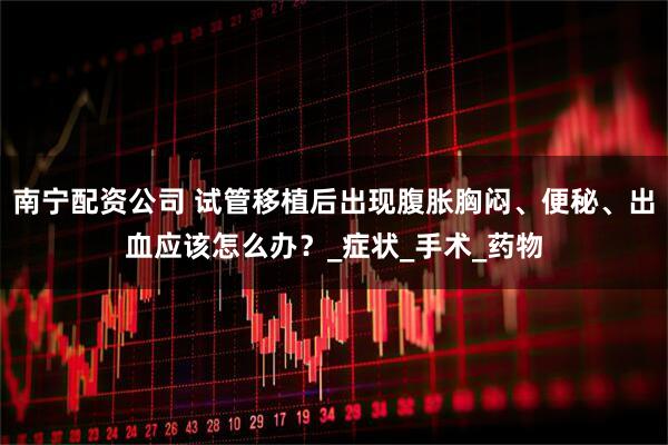 南宁配资公司 试管移植后出现腹胀胸闷、便秘、出血应该怎么办？_症状_手术_药物