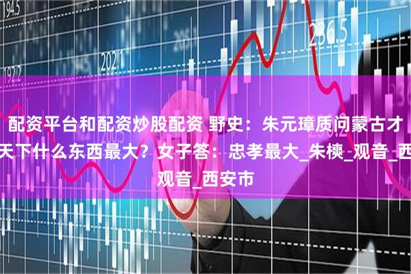 配资平台和配资炒股配资 野史：朱元璋质问蒙古才女：天下什么东西最大？女子答：忠孝最大_朱樉_观音_西安市