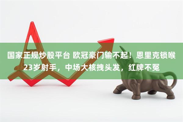 国家正规炒股平台 欧冠豪门输不起！恩里克锁喉23岁射手，中场大核拽头发，红牌不冤