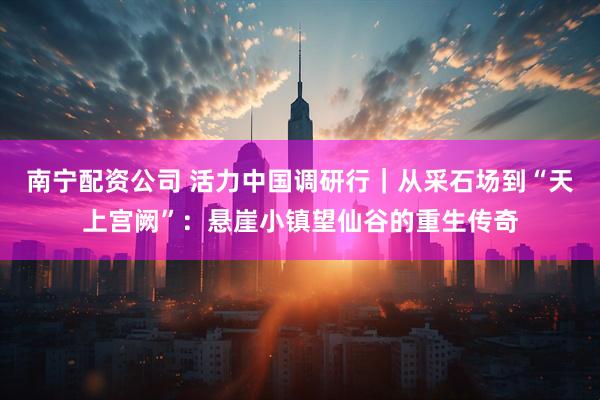 南宁配资公司 活力中国调研行｜从采石场到“天上宫阙”：悬崖小镇望仙谷的重生传奇