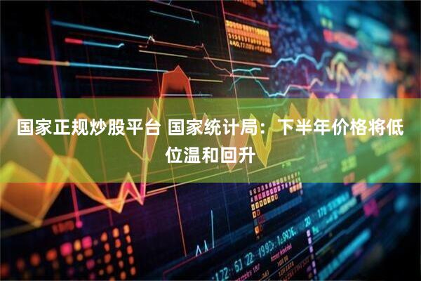 国家正规炒股平台 国家统计局：下半年价格将低位温和回升