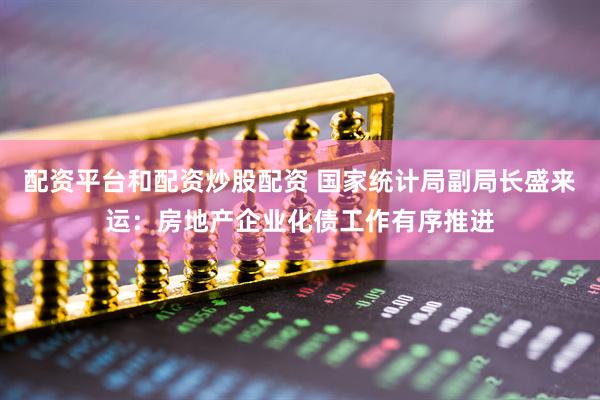 配资平台和配资炒股配资 国家统计局副局长盛来运：房地产企业化债工作有序推进
