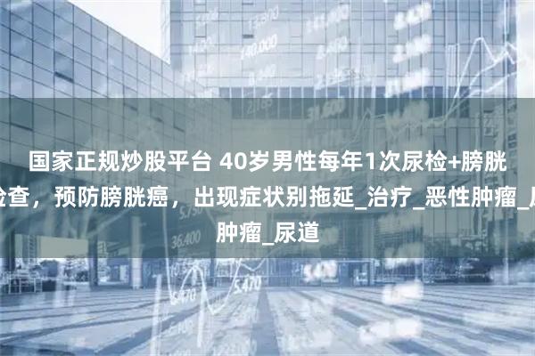 国家正规炒股平台 40岁男性每年1次尿检+膀胱镜检查，预防膀胱癌，出现症状别拖延_治疗_恶性肿瘤_尿道