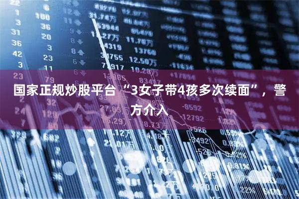 国家正规炒股平台 “3女子带4孩多次续面”，警方介入