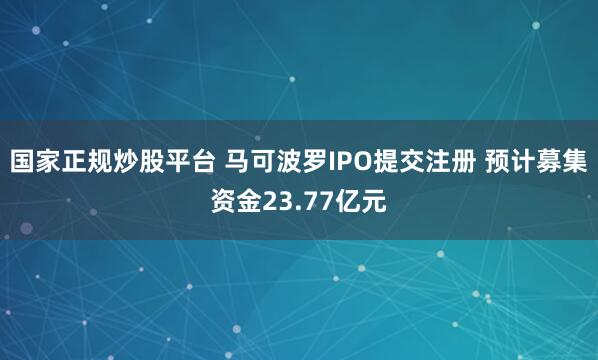 国家正规炒股平台 马可波罗IPO提交注册 预计募集资金23.77亿元