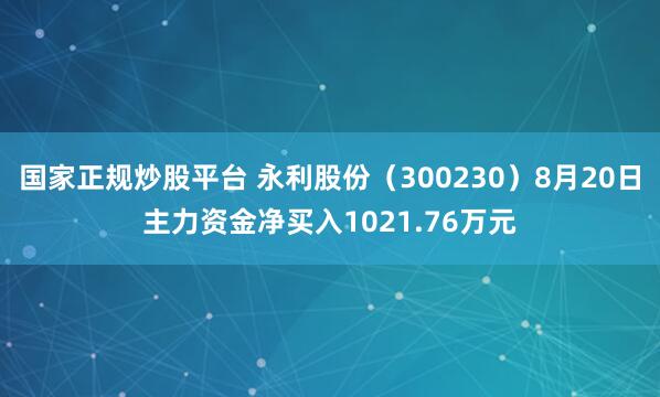 国家正规炒股平台 永利股份（300230）8月20日主力资金净买入1021.76万元