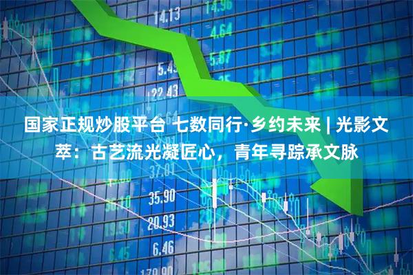 国家正规炒股平台 七数同行·乡约未来 | 光影文萃：古艺流光凝匠心，青年寻踪承文脉