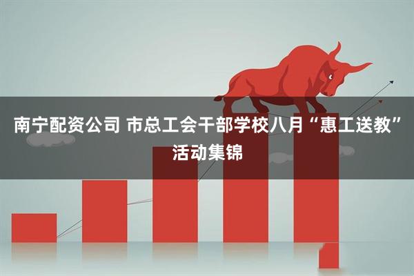 南宁配资公司 市总工会干部学校八月“惠工送教”活动集锦