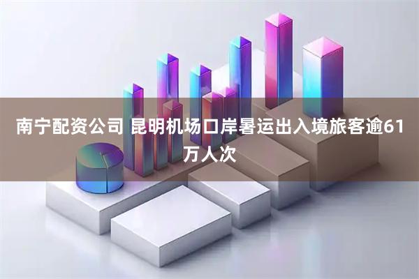 南宁配资公司 昆明机场口岸暑运出入境旅客逾61万人次