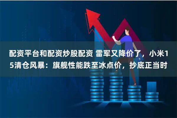 配资平台和配资炒股配资 雷军又降价了，小米15清仓风暴：旗舰性能跌至冰点价，抄底正当时