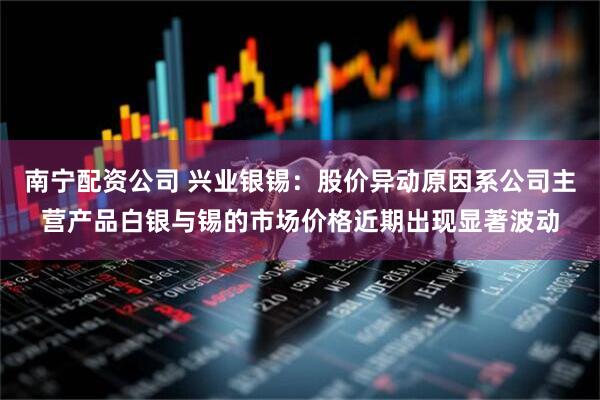 南宁配资公司 兴业银锡：股价异动原因系公司主营产品白银与锡的市场价格近期出现显著波动