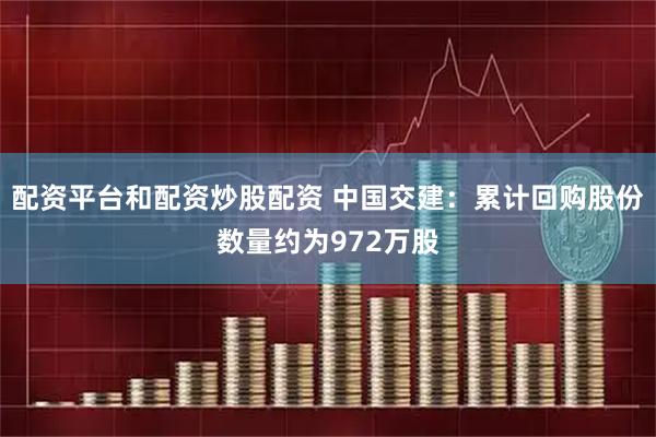 配资平台和配资炒股配资 中国交建：累计回购股份数量约为972万股