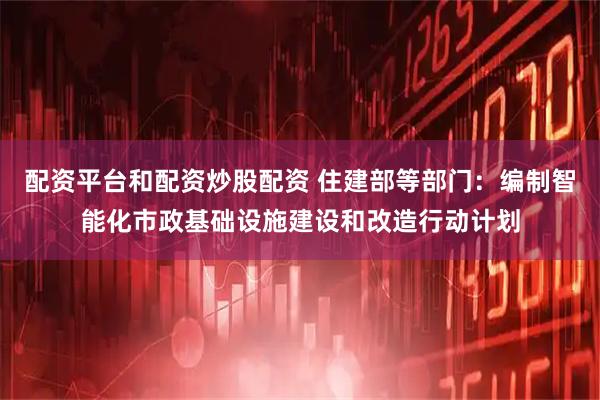 配资平台和配资炒股配资 住建部等部门：编制智能化市政基础设施建设和改造行动计划