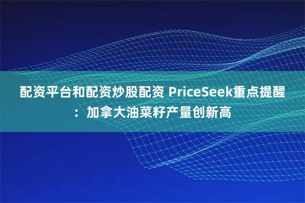 配资平台和配资炒股配资 PriceSeek重点提醒：加拿大油菜籽产量创新高