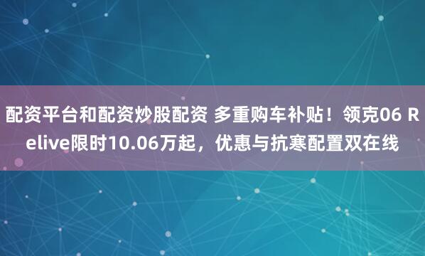 配资平台和配资炒股配资 多重购车补贴！领克06 Relive限时10.06万起，优惠与抗寒配置双在线