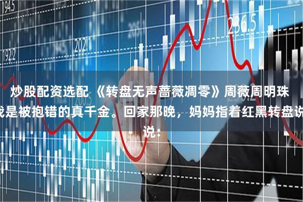 炒股配资选配 《转盘无声蔷薇凋零》周薇周明珠 我是被抱错的真千金。回家那晚，妈妈指着红黑转盘说：