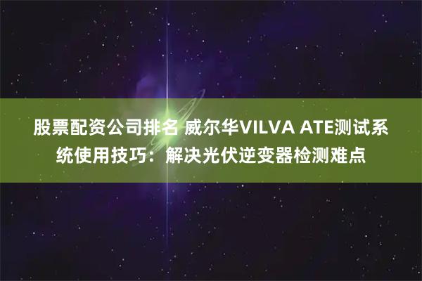 股票配资公司排名 威尔华VILVA ATE测试系统使用技巧：解决光伏逆变器检测难点