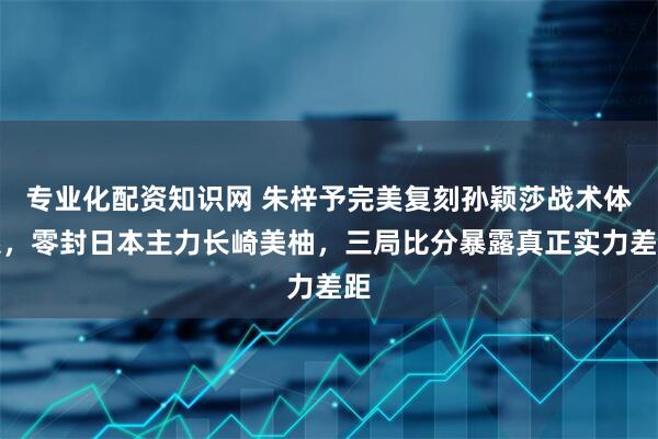 专业化配资知识网 朱梓予完美复刻孙颖莎战术体系，零封日本主力长崎美柚，三局比分暴露真正实力差距