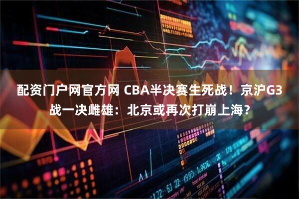配资门户网官方网 CBA半决赛生死战！京沪G3战一决雌雄：北京或再次打崩上海？