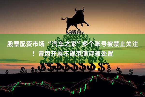 股票配资市场 “汽车之家”多个账号被禁止关注！曾因开展不规范测评被处置
