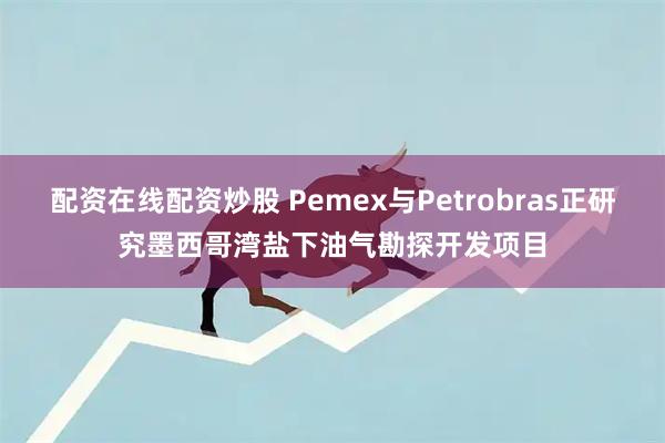 配资在线配资炒股 Pemex与Petrobras正研究墨西哥湾盐下油气勘探开发项目